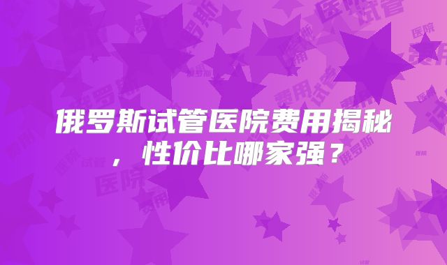 俄罗斯试管医院费用揭秘，性价比哪家强？