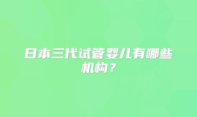 日本三代试管婴儿有哪些机构？