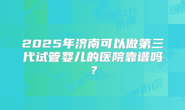 2025年济南可以做第三代试管婴儿的医院靠谱吗？