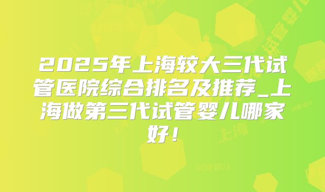 2025年上海较大三代试管医院综合排名及推荐_上海做第三代试管婴儿哪家好！
