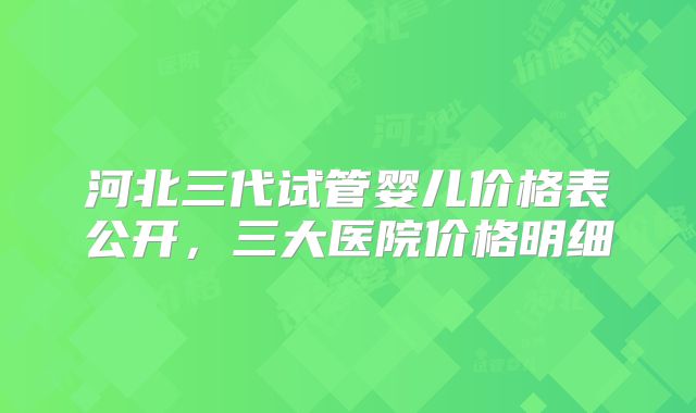 河北三代试管婴儿价格表公开，三大医院价格明细