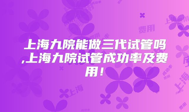 上海九院能做三代试管吗,上海九院试管成功率及费用！