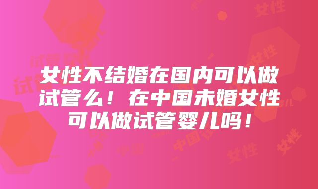 女性不结婚在国内可以做试管么！在中国未婚女性可以做试管婴儿吗！