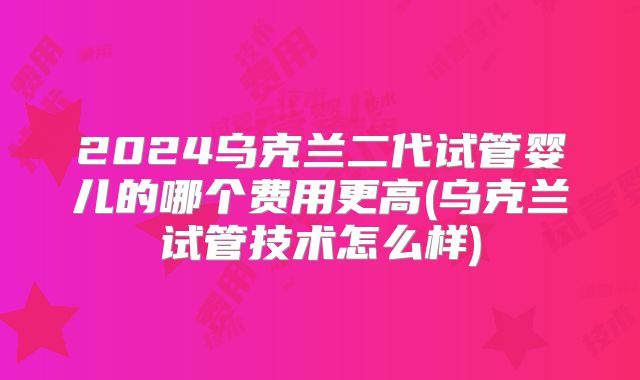 2024乌克兰二代试管婴儿的哪个费用更高(乌克兰试管技术怎么样)