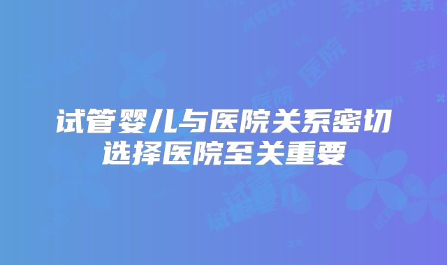 试管婴儿与医院关系密切选择医院至关重要