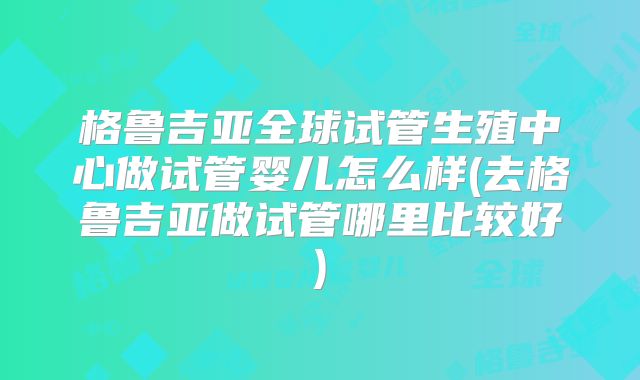 格鲁吉亚全球试管生殖中心做试管婴儿怎么样(去格鲁吉亚做试管哪里比较好)