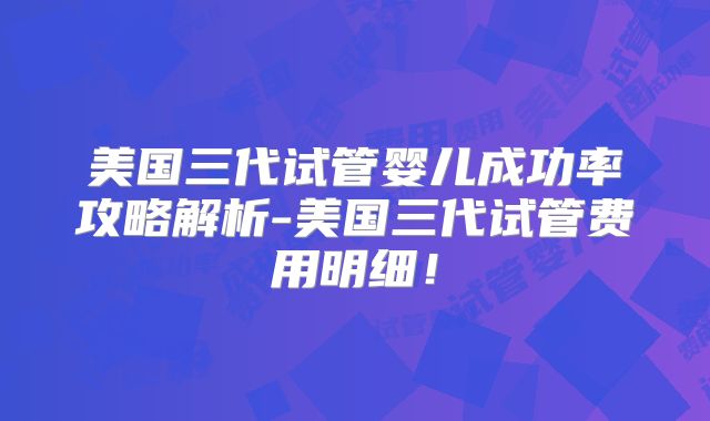美国三代试管婴儿成功率攻略解析-美国三代试管费用明细!