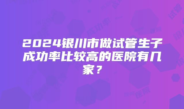 2024银川市做试管生子成功率比较高的医院有几家？