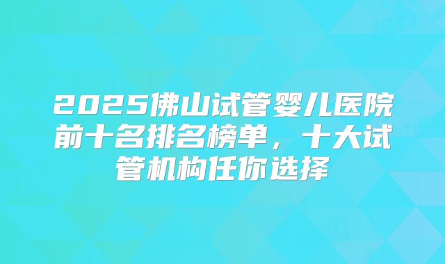 2025佛山试管婴儿医院前十名排名榜单,十大试管机构任你选择