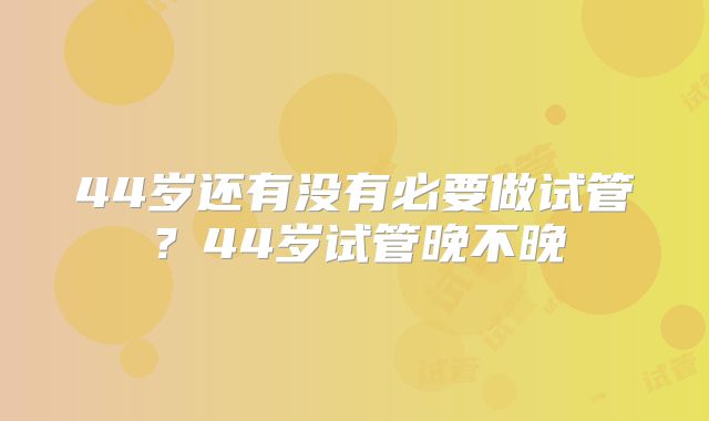 44岁还有没有必要做试管?44岁试管晚不晚