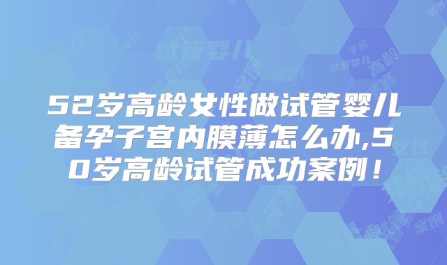 52岁高龄女性做试管婴儿备孕子宫内膜薄怎么办,50岁高龄试管成功案例！