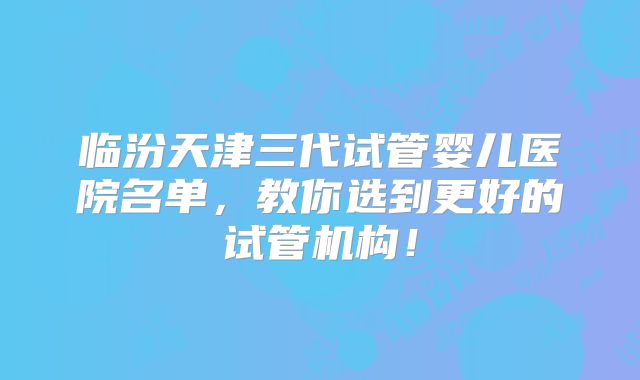 临汾天津三代试管婴儿医院名单，教你选到更好的试管机构！
