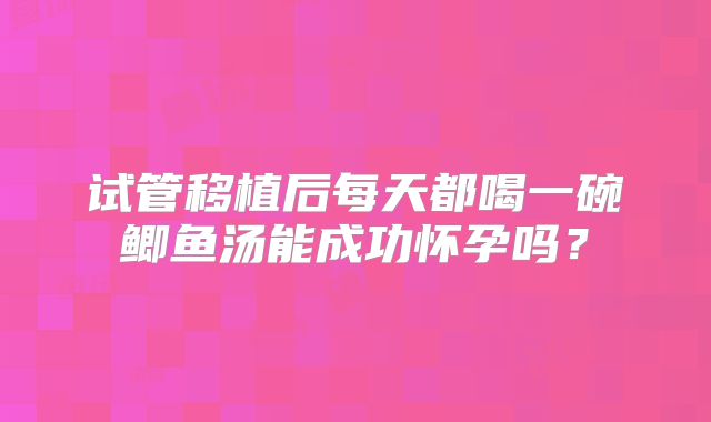 试管移植后每天都喝一碗鲫鱼汤能成功怀孕吗?
