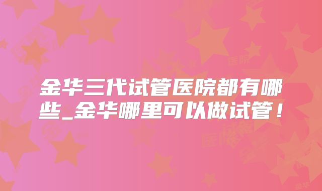 金华三代试管医院都有哪些_金华哪里可以做试管！