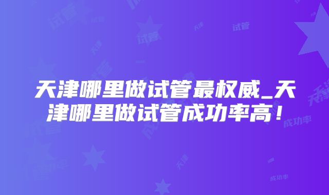 天津哪里做试管最权威_天津哪里做试管成功率高!