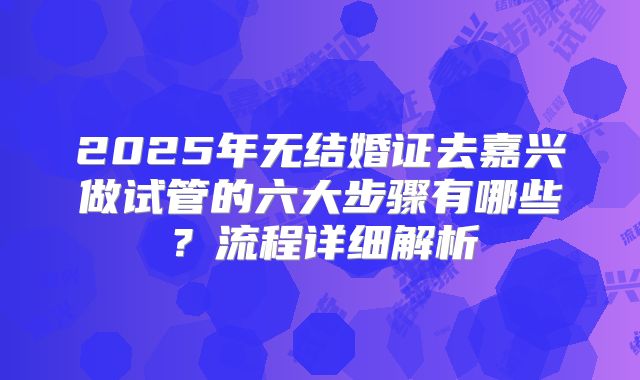 2025年无结婚证去嘉兴做试管的六大步骤有哪些？流程详细解析