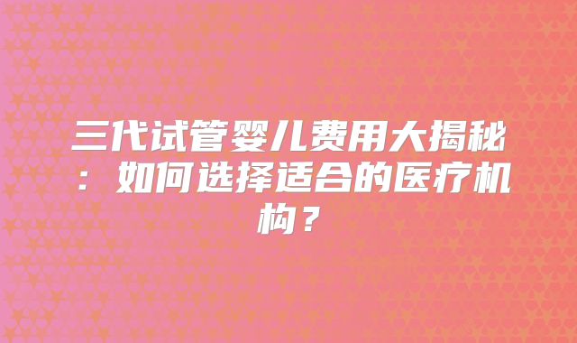 三代试管婴儿费用大揭秘：如何选择适合的医疗机构？