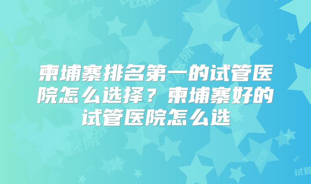 柬埔寨排名第一的试管医院怎么选择？柬埔寨好的试管医院怎么选