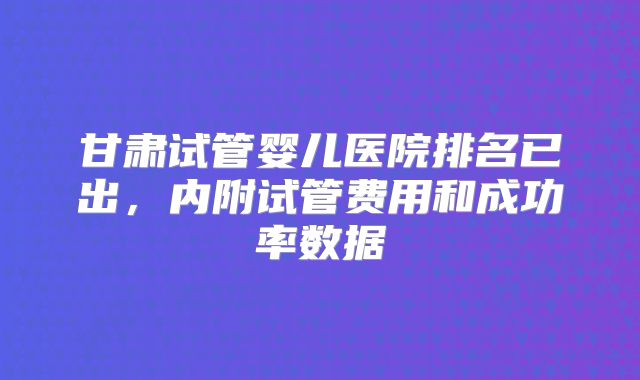 甘肃试管婴儿医院排名已出，内附试管费用和成功率数据