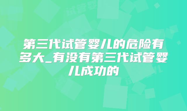 第三代试管婴儿的危险有多大_有没有第三代试管婴儿成功的