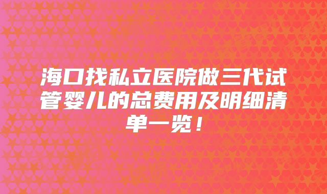 海口找私立医院做三代试管婴儿的总费用及明细清单一览！