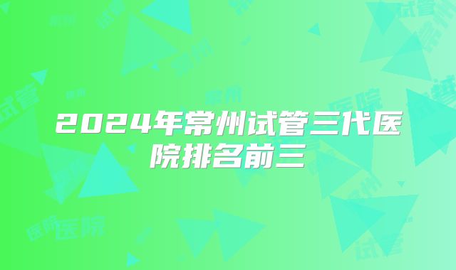 2024年常州试管三代医院排名前三