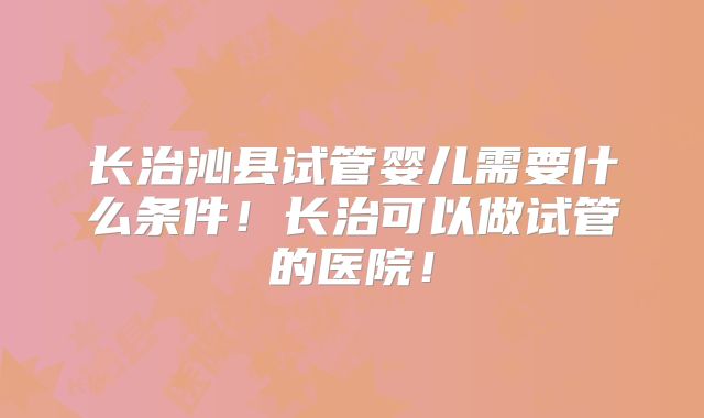 长治沁县试管婴儿需要什么条件！长治可以做试管的医院！