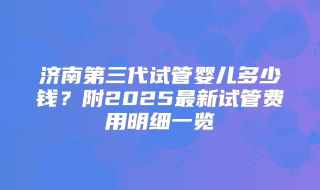 济南第三代试管婴儿多少钱？附2025最新试管费用明细一览
