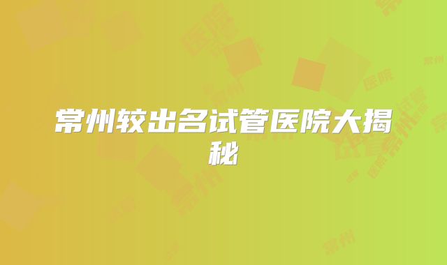 常州较出名试管医院大揭秘