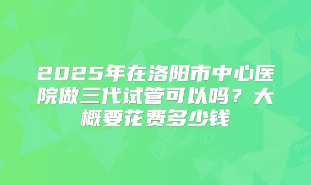 2025年在洛阳市中心医院做三代试管可以吗?大概要花费多少钱