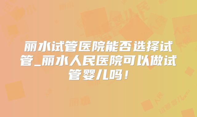 丽水试管医院能否选择试管_丽水人民医院可以做试管婴儿吗!