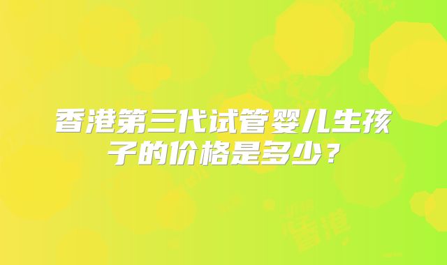 香港第三代试管婴儿生孩子的价格是多少?