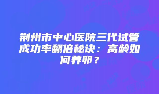 荆州市中心医院三代试管成功率翻倍秘诀：高龄如何养卵？