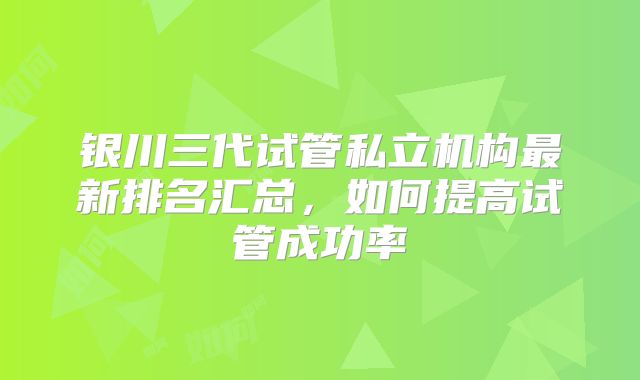 银川三代试管私立机构最新排名汇总,如何提高试管成功率