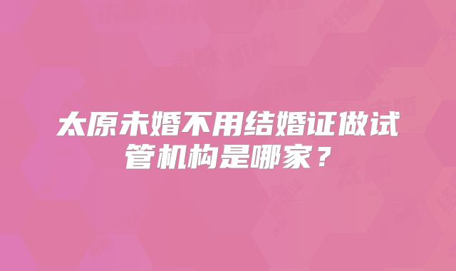 太原未婚不用结婚证做试管机构是哪家?