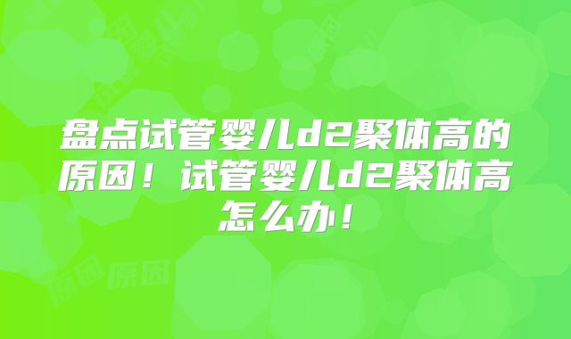 盘点试管婴儿d2聚体高的原因！试管婴儿d2聚体高怎么办！