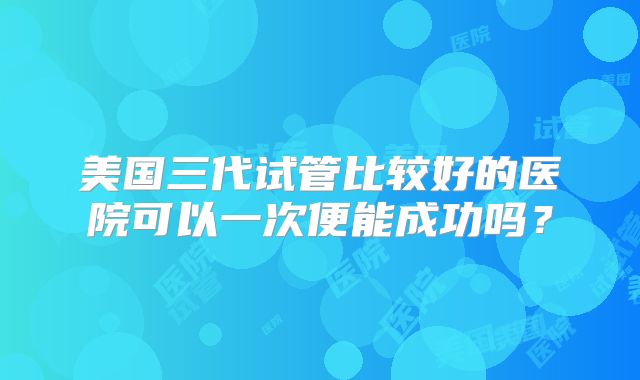 美国三代试管比较好的医院可以一次便能成功吗？