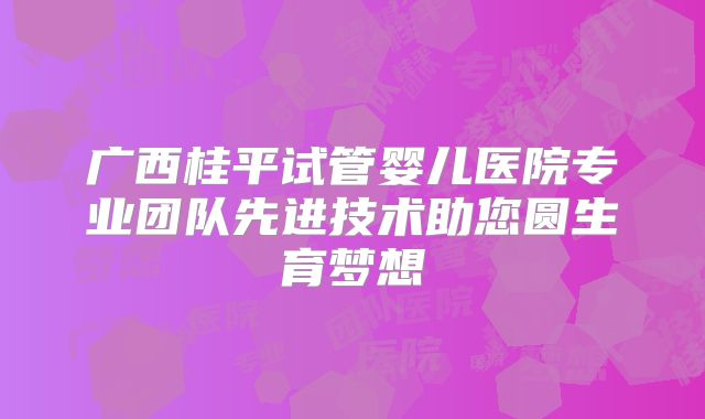 广西桂平试管婴儿医院专业团队先进技术助您圆生育梦想