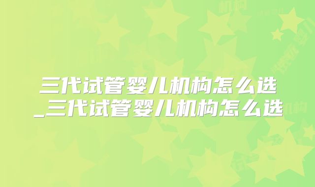 三代试管婴儿机构怎么选_三代试管婴儿机构怎么选