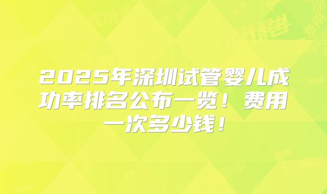 2025年深圳试管婴儿成功率排名公布一览！费用一次多少钱！