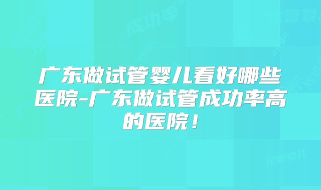 广东做试管婴儿看好哪些医院-广东做试管成功率高的医院！