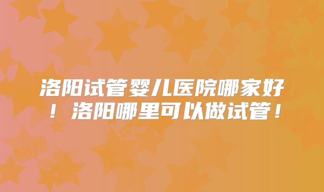 洛阳试管婴儿医院哪家好！洛阳哪里可以做试管！