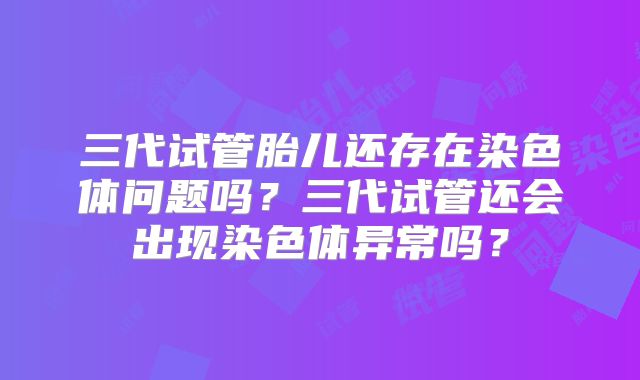 三代试管胎儿还存在染色体问题吗？三代试管还会出现染色体异常吗？