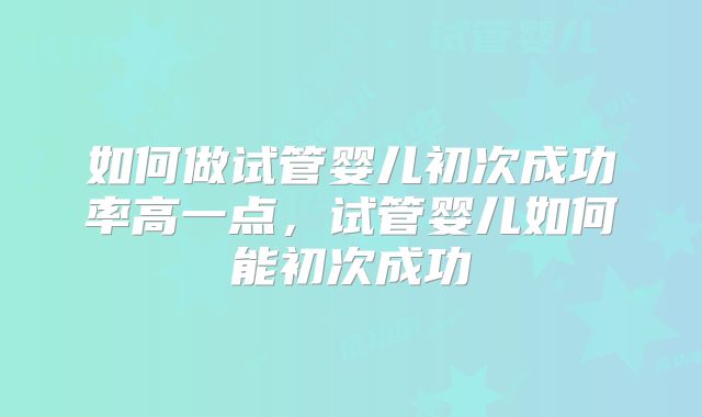 如何做试管婴儿初次成功率高一点，试管婴儿如何能初次成功