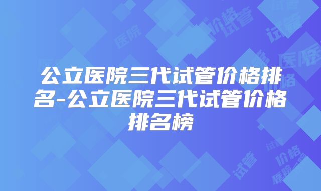 公立医院三代试管价格排名-公立医院三代试管价格排名榜