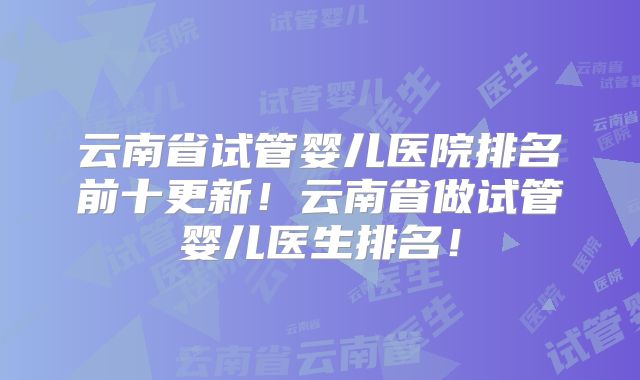 云南省试管婴儿医院排名前十更新！云南省做试管婴儿医生排名！