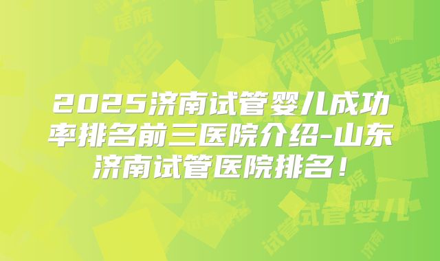 2025济南试管婴儿成功率排名前三医院介绍-山东济南试管医院排名！