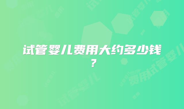 试管婴儿费用大约多少钱？