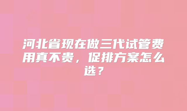河北省现在做三代试管费用真不贵,促排方案怎么选?