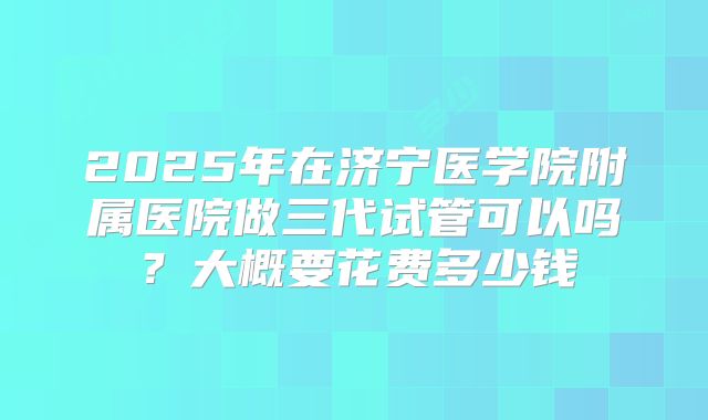 2025年在济宁医学院附属医院做三代试管可以吗？大概要花费多少钱